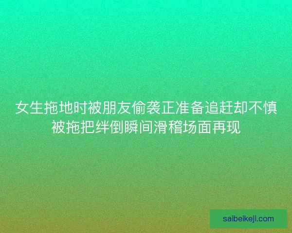 女生拖地时被朋友偷袭正准备追赶却不慎被拖把绊倒瞬间滑稽场面再现