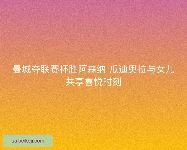 曼城夺联赛杯胜阿森纳 瓜迪奥拉与女儿共享喜悦时刻